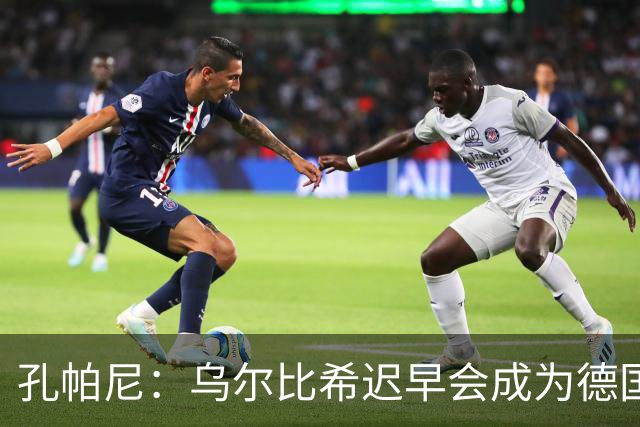 孔帕尼：乌尔比希迟早会成为德国队主力门将 预计格纳布里能出战